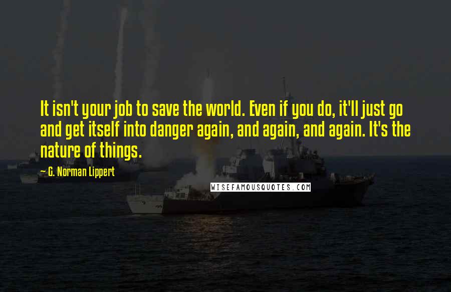 G. Norman Lippert Quotes: It isn't your job to save the world. Even if you do, it'll just go and get itself into danger again, and again, and again. It's the nature of things.