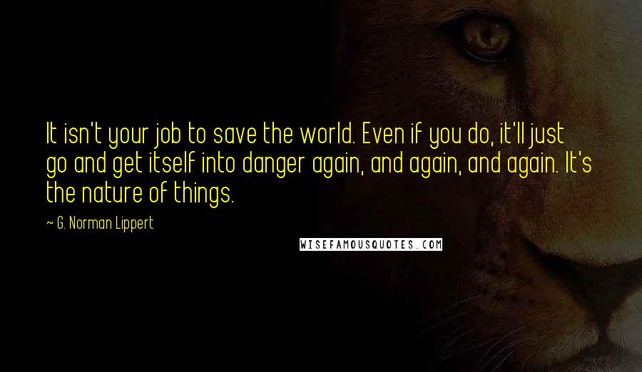 G. Norman Lippert Quotes: It isn't your job to save the world. Even if you do, it'll just go and get itself into danger again, and again, and again. It's the nature of things.