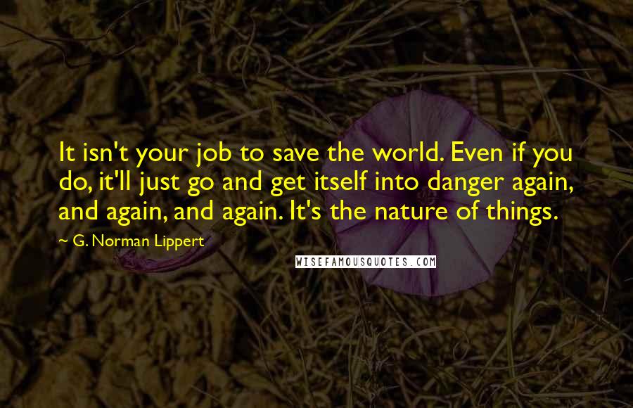 G. Norman Lippert Quotes: It isn't your job to save the world. Even if you do, it'll just go and get itself into danger again, and again, and again. It's the nature of things.