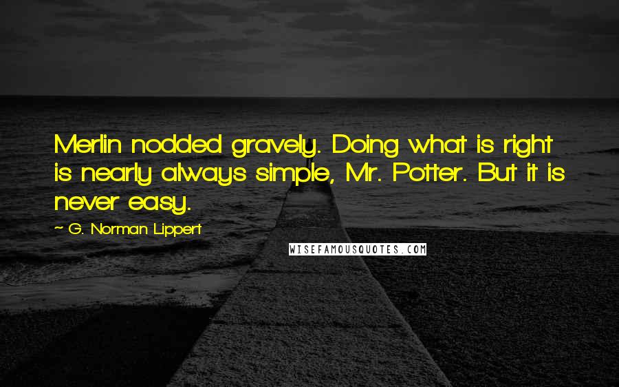G. Norman Lippert Quotes: Merlin nodded gravely. Doing what is right is nearly always simple, Mr. Potter. But it is never easy.
