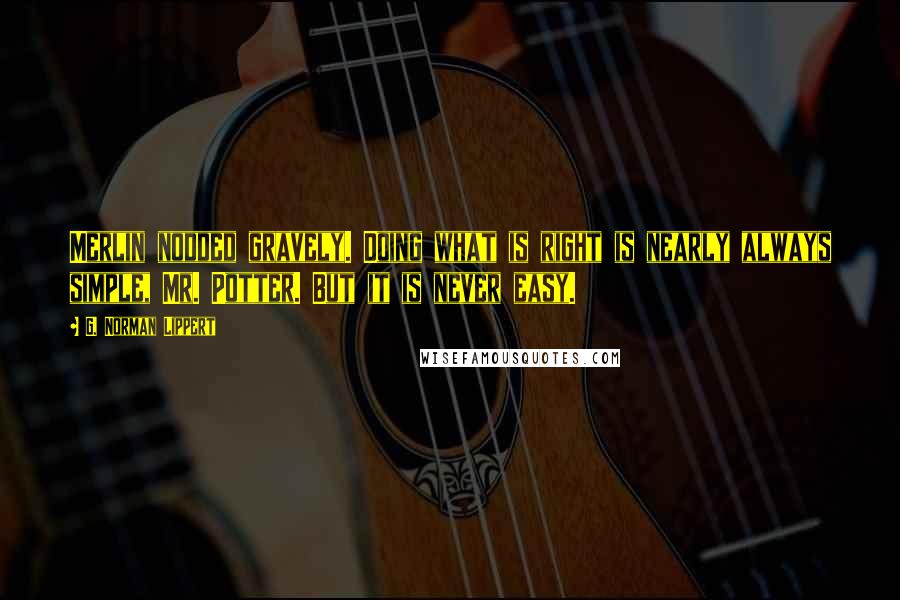 G. Norman Lippert Quotes: Merlin nodded gravely. Doing what is right is nearly always simple, Mr. Potter. But it is never easy.