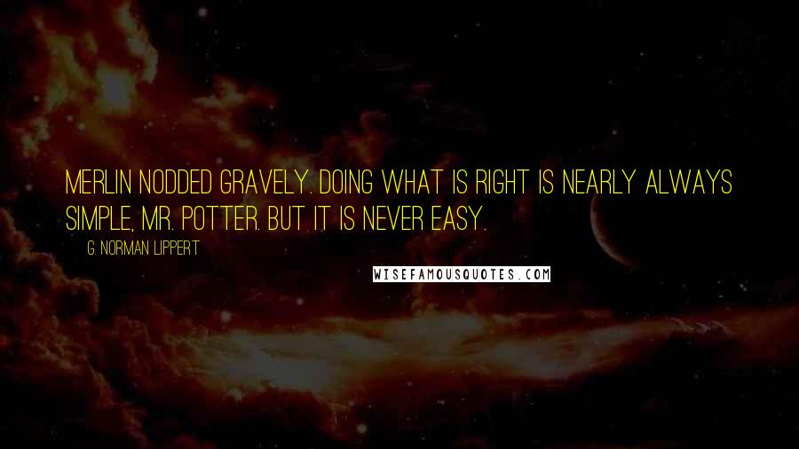 G. Norman Lippert Quotes: Merlin nodded gravely. Doing what is right is nearly always simple, Mr. Potter. But it is never easy.