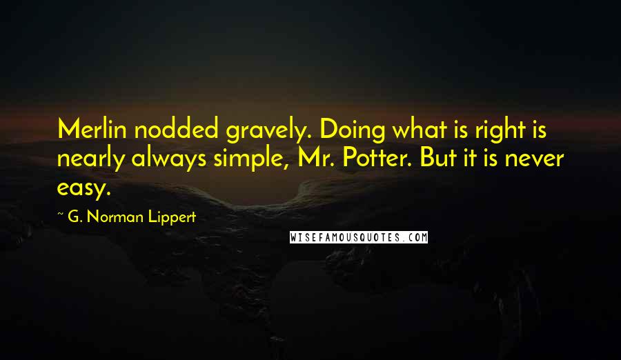 G. Norman Lippert Quotes: Merlin nodded gravely. Doing what is right is nearly always simple, Mr. Potter. But it is never easy.