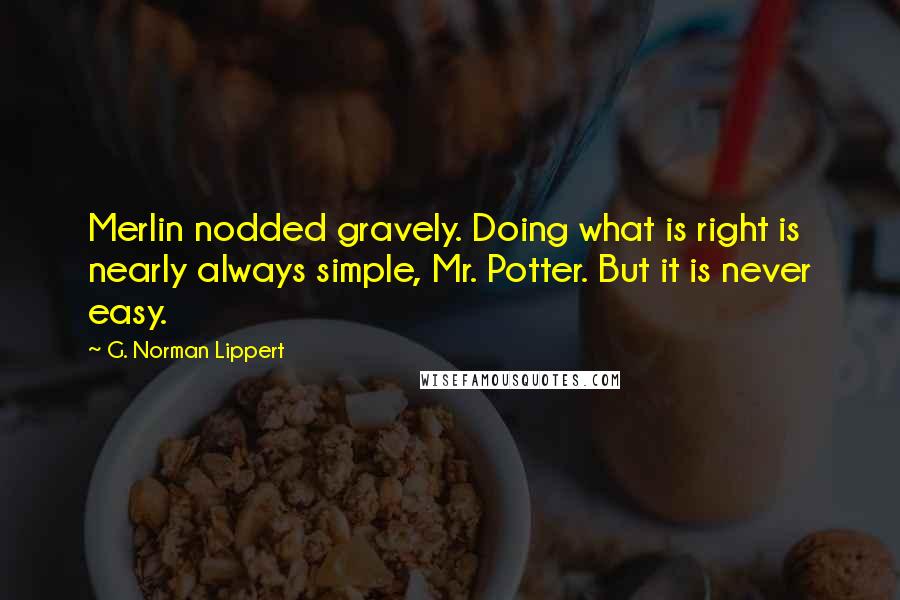 G. Norman Lippert Quotes: Merlin nodded gravely. Doing what is right is nearly always simple, Mr. Potter. But it is never easy.