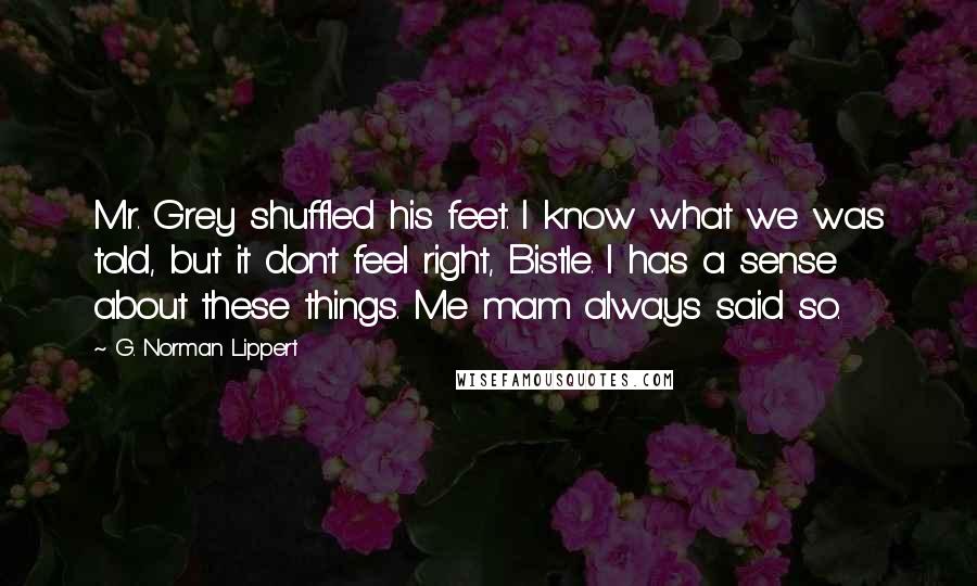 G. Norman Lippert Quotes: Mr. Grey shuffled his feet. I know what we was told, but it don't feel right, Bistle. I has a sense about these things. Me mam always said so.