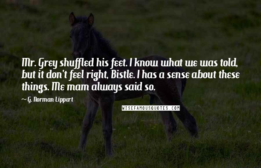 G. Norman Lippert Quotes: Mr. Grey shuffled his feet. I know what we was told, but it don't feel right, Bistle. I has a sense about these things. Me mam always said so.