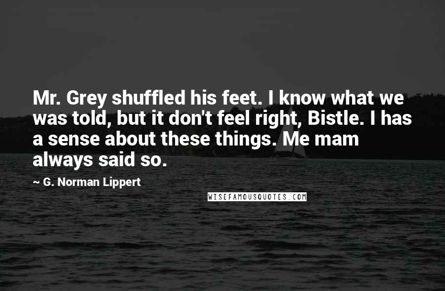 G. Norman Lippert Quotes: Mr. Grey shuffled his feet. I know what we was told, but it don't feel right, Bistle. I has a sense about these things. Me mam always said so.