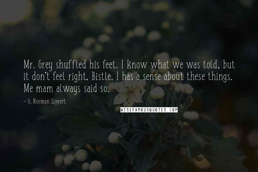 G. Norman Lippert Quotes: Mr. Grey shuffled his feet. I know what we was told, but it don't feel right, Bistle. I has a sense about these things. Me mam always said so.