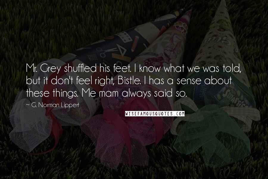 G. Norman Lippert Quotes: Mr. Grey shuffled his feet. I know what we was told, but it don't feel right, Bistle. I has a sense about these things. Me mam always said so.