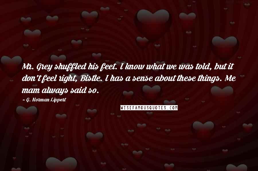 G. Norman Lippert Quotes: Mr. Grey shuffled his feet. I know what we was told, but it don't feel right, Bistle. I has a sense about these things. Me mam always said so.