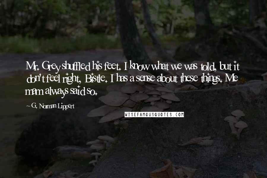 G. Norman Lippert Quotes: Mr. Grey shuffled his feet. I know what we was told, but it don't feel right, Bistle. I has a sense about these things. Me mam always said so.