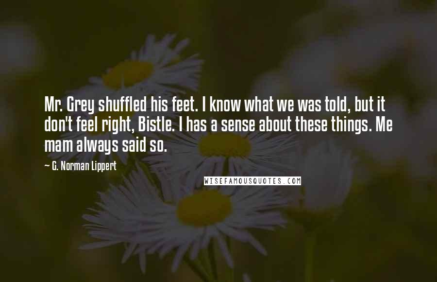 G. Norman Lippert Quotes: Mr. Grey shuffled his feet. I know what we was told, but it don't feel right, Bistle. I has a sense about these things. Me mam always said so.