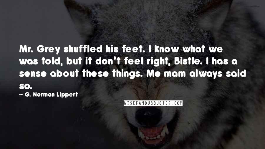 G. Norman Lippert Quotes: Mr. Grey shuffled his feet. I know what we was told, but it don't feel right, Bistle. I has a sense about these things. Me mam always said so.