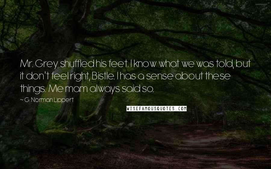 G. Norman Lippert Quotes: Mr. Grey shuffled his feet. I know what we was told, but it don't feel right, Bistle. I has a sense about these things. Me mam always said so.