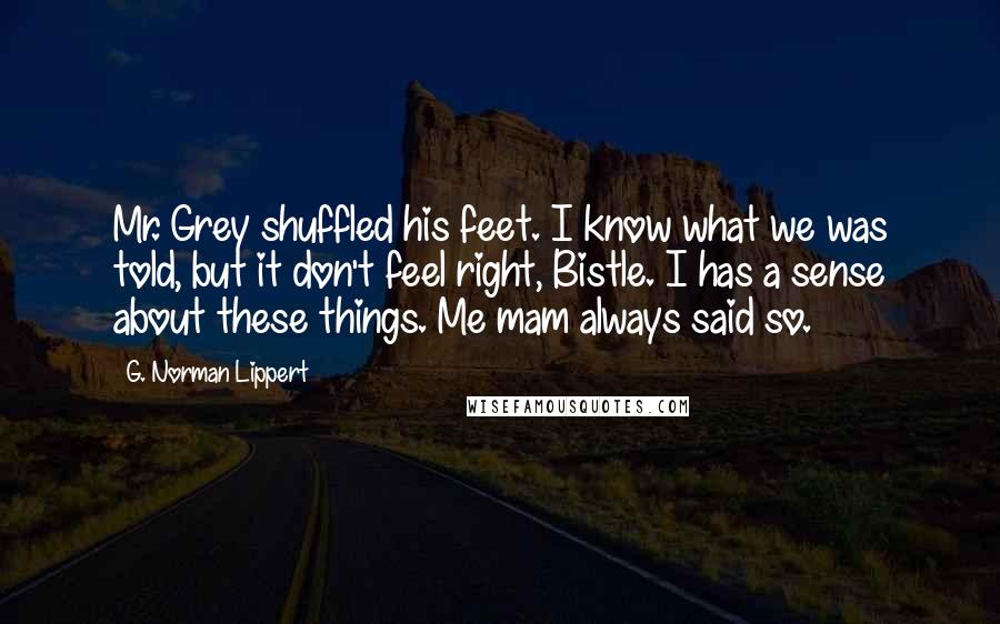 G. Norman Lippert Quotes: Mr. Grey shuffled his feet. I know what we was told, but it don't feel right, Bistle. I has a sense about these things. Me mam always said so.