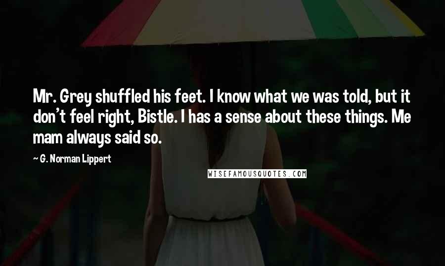 G. Norman Lippert Quotes: Mr. Grey shuffled his feet. I know what we was told, but it don't feel right, Bistle. I has a sense about these things. Me mam always said so.