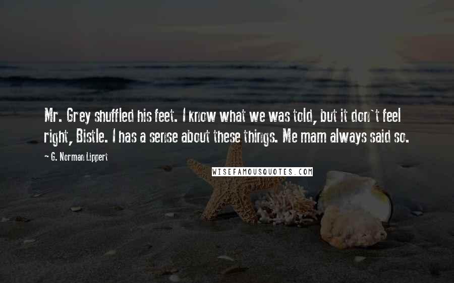G. Norman Lippert Quotes: Mr. Grey shuffled his feet. I know what we was told, but it don't feel right, Bistle. I has a sense about these things. Me mam always said so.