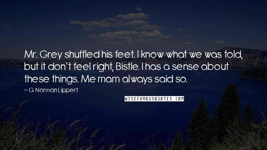 G. Norman Lippert Quotes: Mr. Grey shuffled his feet. I know what we was told, but it don't feel right, Bistle. I has a sense about these things. Me mam always said so.