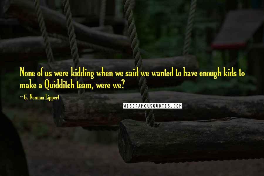 G. Norman Lippert Quotes: None of us were kidding when we said we wanted to have enough kids to make a Quidditch team, were we?