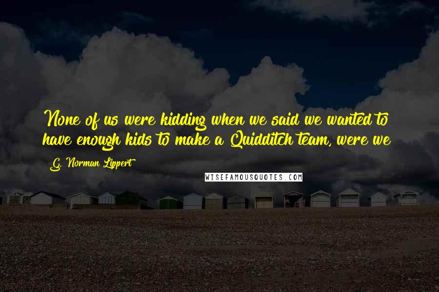 G. Norman Lippert Quotes: None of us were kidding when we said we wanted to have enough kids to make a Quidditch team, were we?