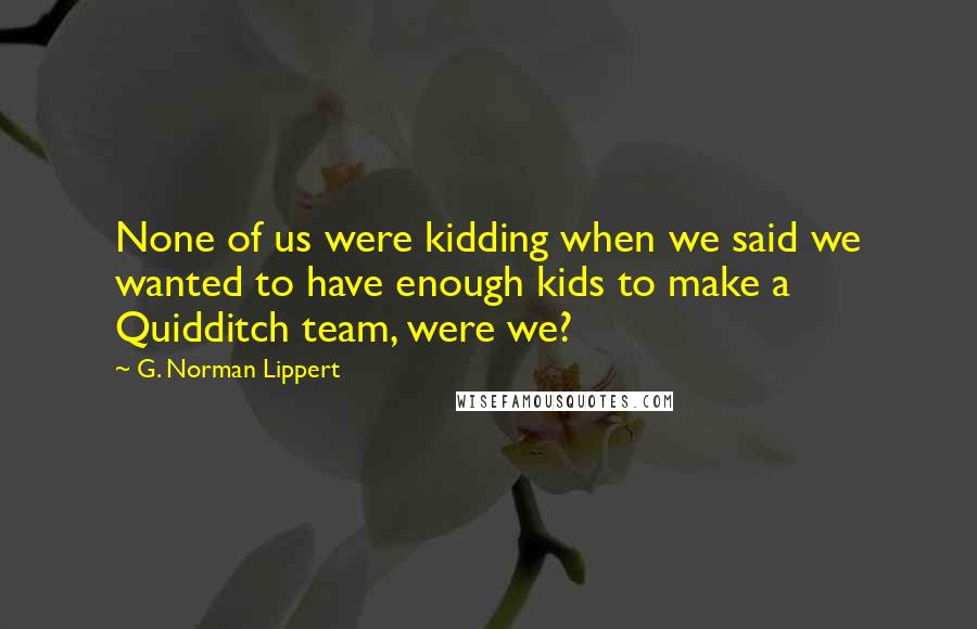 G. Norman Lippert Quotes: None of us were kidding when we said we wanted to have enough kids to make a Quidditch team, were we?