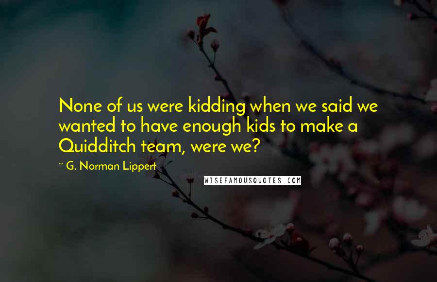 G. Norman Lippert Quotes: None of us were kidding when we said we wanted to have enough kids to make a Quidditch team, were we?