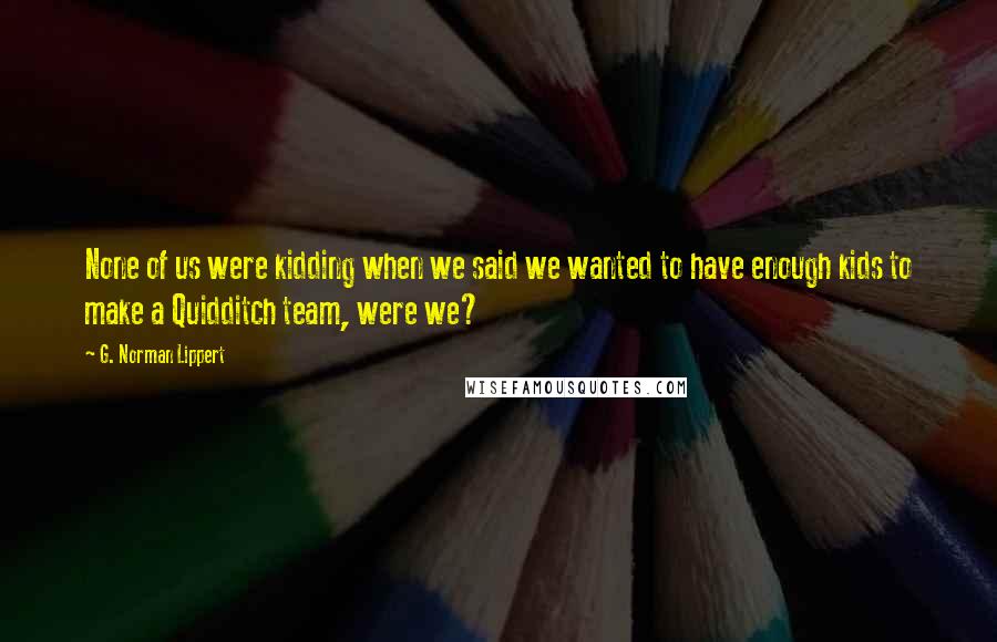 G. Norman Lippert Quotes: None of us were kidding when we said we wanted to have enough kids to make a Quidditch team, were we?