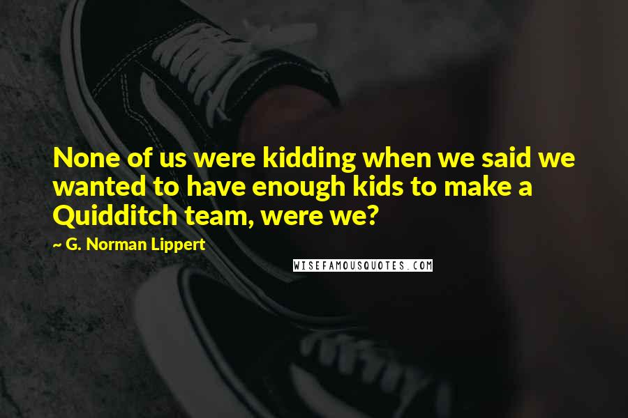 G. Norman Lippert Quotes: None of us were kidding when we said we wanted to have enough kids to make a Quidditch team, were we?