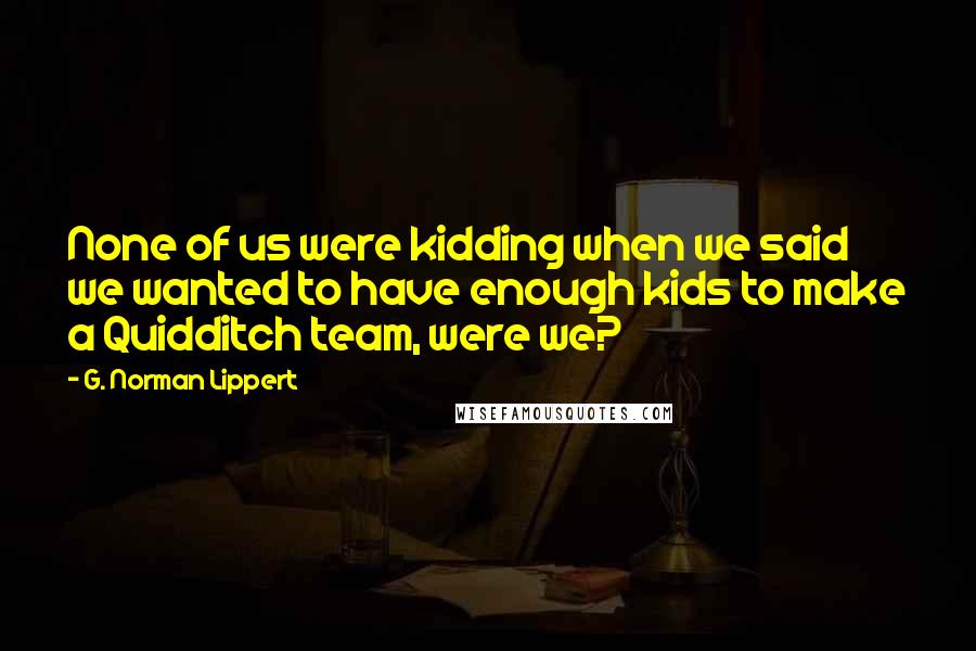 G. Norman Lippert Quotes: None of us were kidding when we said we wanted to have enough kids to make a Quidditch team, were we?