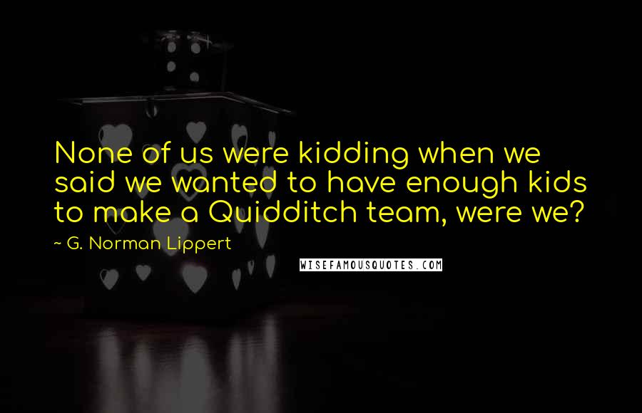 G. Norman Lippert Quotes: None of us were kidding when we said we wanted to have enough kids to make a Quidditch team, were we?