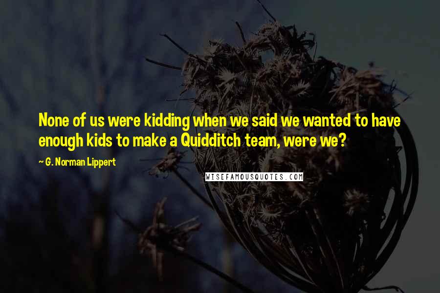 G. Norman Lippert Quotes: None of us were kidding when we said we wanted to have enough kids to make a Quidditch team, were we?