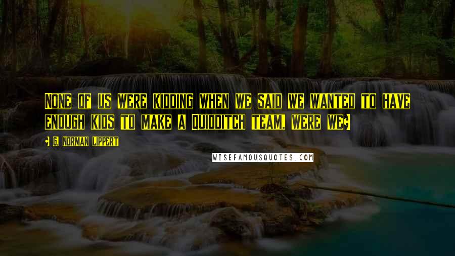 G. Norman Lippert Quotes: None of us were kidding when we said we wanted to have enough kids to make a Quidditch team, were we?