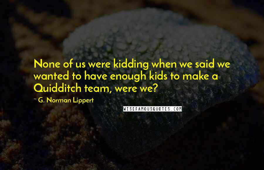 G. Norman Lippert Quotes: None of us were kidding when we said we wanted to have enough kids to make a Quidditch team, were we?