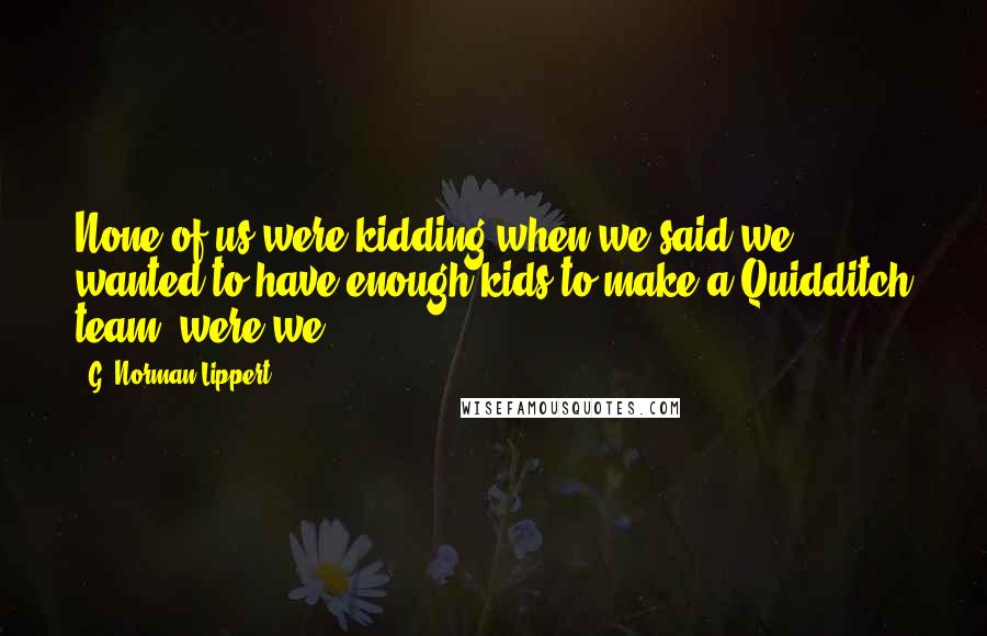 G. Norman Lippert Quotes: None of us were kidding when we said we wanted to have enough kids to make a Quidditch team, were we?