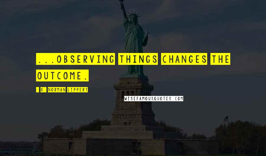 G. Norman Lippert Quotes: ...observing things changes the outcome.