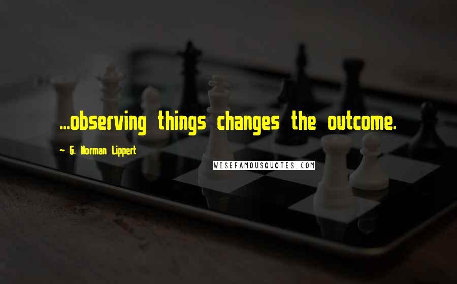 G. Norman Lippert Quotes: ...observing things changes the outcome.