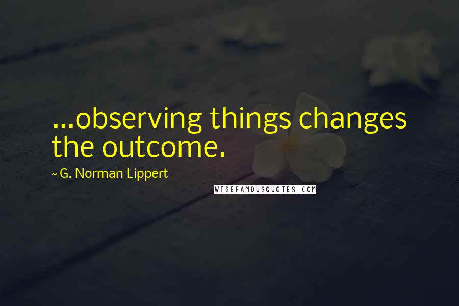 G. Norman Lippert Quotes: ...observing things changes the outcome.