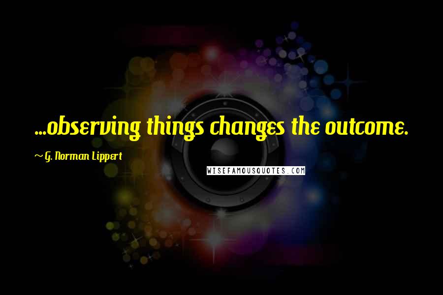 G. Norman Lippert Quotes: ...observing things changes the outcome.