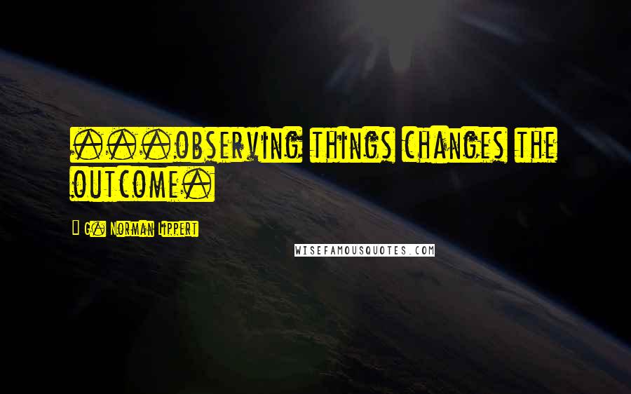 G. Norman Lippert Quotes: ...observing things changes the outcome.