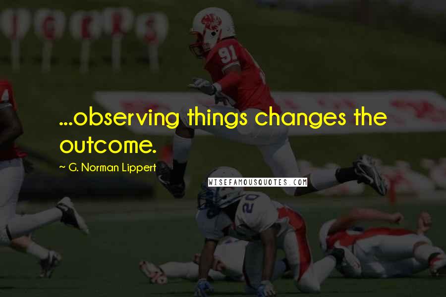 G. Norman Lippert Quotes: ...observing things changes the outcome.