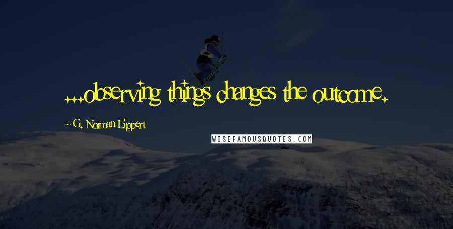 G. Norman Lippert Quotes: ...observing things changes the outcome.