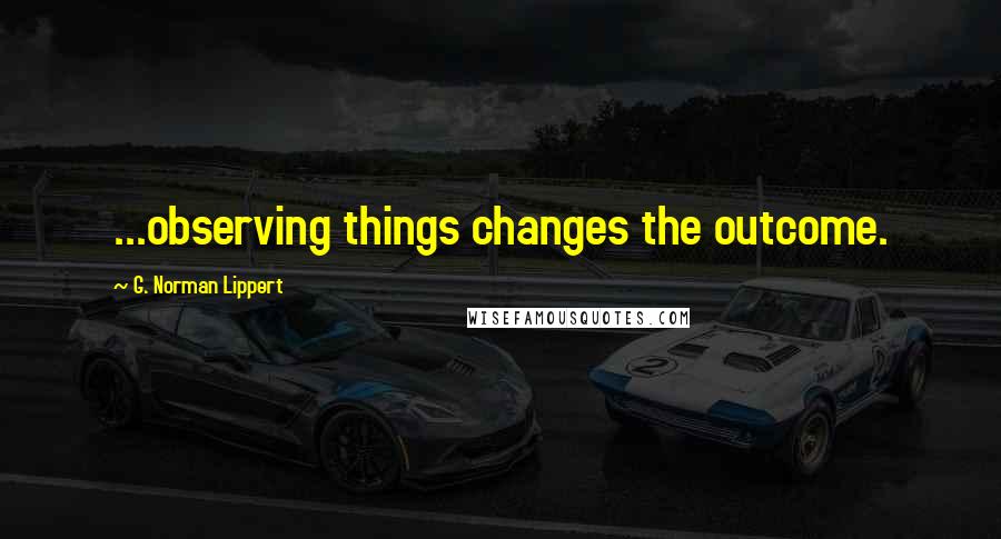 G. Norman Lippert Quotes: ...observing things changes the outcome.