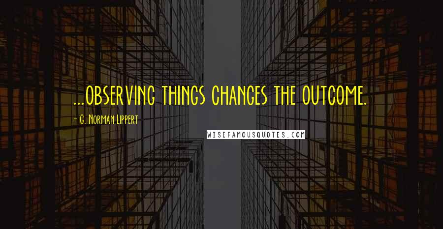 G. Norman Lippert Quotes: ...observing things changes the outcome.