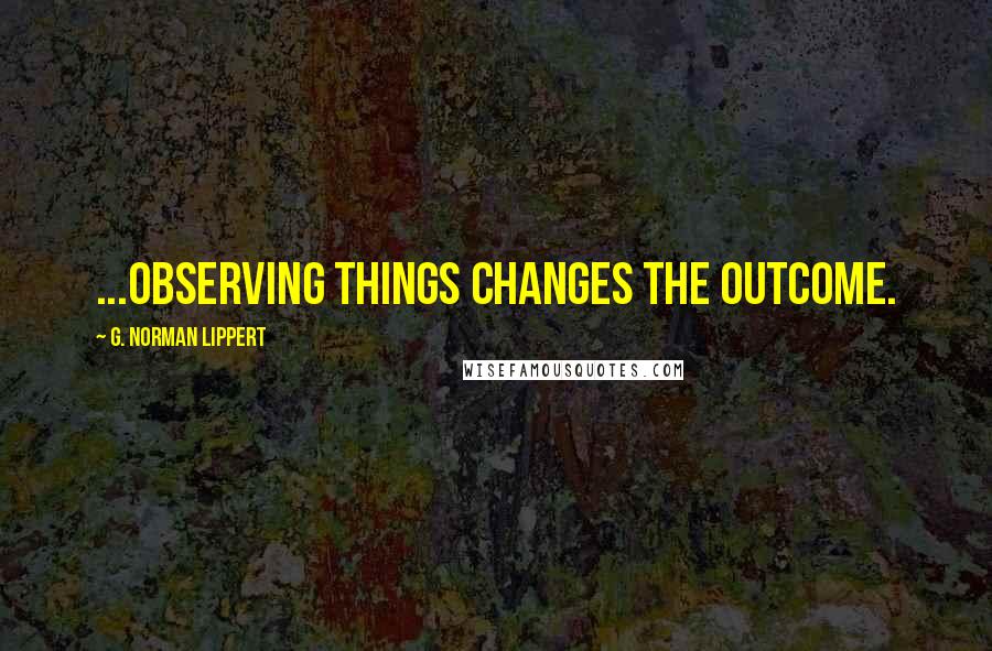 G. Norman Lippert Quotes: ...observing things changes the outcome.