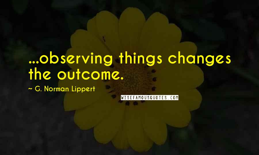 G. Norman Lippert Quotes: ...observing things changes the outcome.