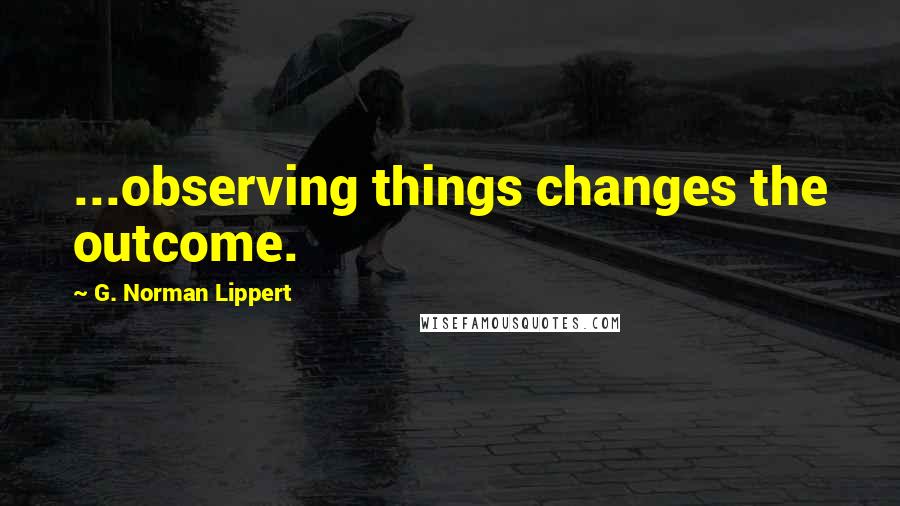 G. Norman Lippert Quotes: ...observing things changes the outcome.