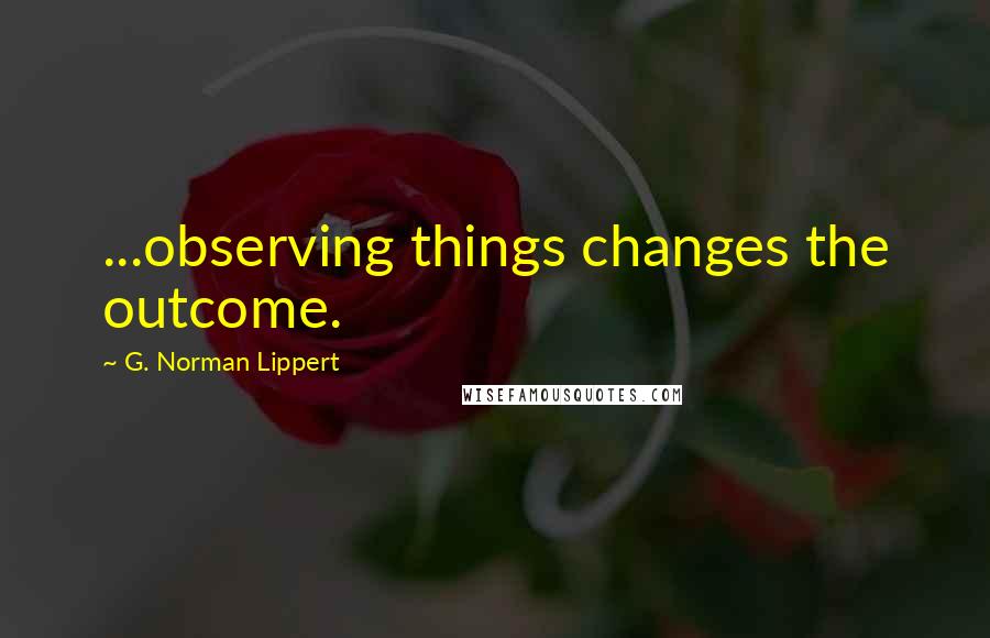 G. Norman Lippert Quotes: ...observing things changes the outcome.