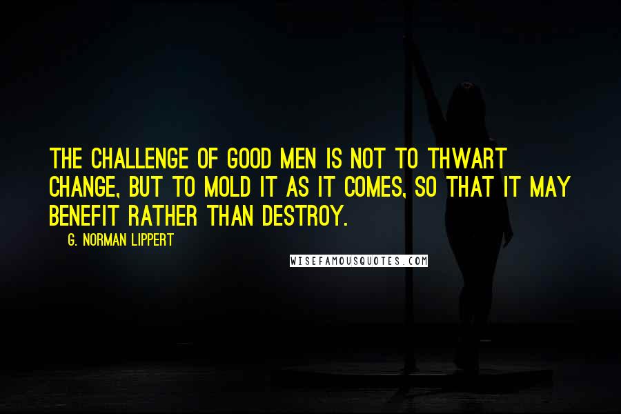 G. Norman Lippert Quotes: The challenge of good men is not to thwart change, but to mold it as it comes, so that it may benefit rather than destroy.