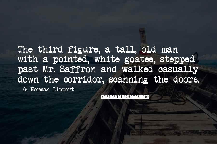 G. Norman Lippert Quotes: The third figure, a tall, old man with a pointed, white goatee, stepped past Mr. Saffron and walked casually down the corridor, scanning the doors.