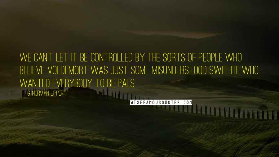 G. Norman Lippert Quotes: We can't let it be controlled by the sorts of people who believe Voldemort was just some misunderstood sweetie who wanted everybody to be pals.